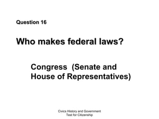 Civics History and Government
Test for Citizenship
Question 16Question 16
Who makes federal laws?Who makes federal laws?
Congress (Senate and
House of Representatives)
 