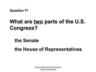Civics History and Government
Test for Citizenship
Question 17Question 17
What areWhat are twotwo parts of the U.S.parts of the U.S.
Congress?Congress?
the Senate
the House of Representatives
 