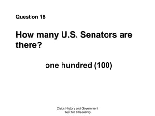 Civics History and Government
Test for Citizenship
Question 18Question 18
How many U.S. Senators areHow many U.S. Senators are
there?there?
one hundred (100)
 
