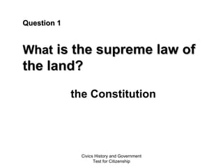 Civics History and Government
Test for Citizenship
Question 1Question 1
WhatWhat is the supreme law ofis the supreme law of
the land?the land?
the Constitution
 