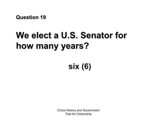 Civics History and Government
Test for Citizenship
Question 19Question 19
We elect a U.S. Senator forWe elect a U.S. Senator for
how many years?how many years?
six (6)
 