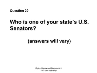 Civics History and Government
Test for Citizenship
Question 20Question 20
Who is one of your stateWho is one of your state’s U.S.’s U.S.
Senators?Senators?
(answers will vary)
 