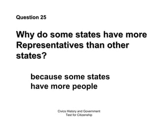 Civics History and Government
Test for Citizenship
Question 25Question 25
Why do some states have moreWhy do some states have more
Representatives than otherRepresentatives than other
states?states?
because some states
have more people
 
