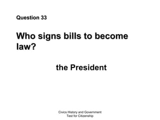 Civics History and Government
Test for Citizenship
Question 33Question 33
Who signs bills to becomeWho signs bills to become
law?law?
the President
 