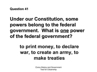 Civics History and Government
Test for Citizenship
Question 41Question 41
Under our Constitution, someUnder our Constitution, some
powers belong to the federalpowers belong to the federal
government. What isgovernment. What is oneone powerpower
of the federal government?of the federal government?
to print money, to declare
war, to create an army, to
make treaties
 