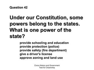 Civics History and Government
Test for Citizenship
Question 42Question 42
Under our Constitution, someUnder our Constitution, some
powers belong to the states.powers belong to the states.
What is one power of theWhat is one power of the
state?state?
provide schooling and education
provide protection (police)
provide safety (fire department)
give a driver's license
approve zoning and land use
 