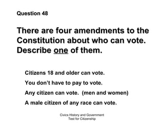 Civics History and Government
Test for Citizenship
Question 48Question 48
There are four amendments to theThere are four amendments to the
Constitution about who can vote.Constitution about who can vote.
DescribeDescribe oneone of them.of them.
Citizens 18 and older can vote.
You don’t have to pay to vote.
Any citizen can vote. (men and women)
A male citizen of any race can vote.
 