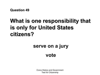 Civics History and Government
Test for Citizenship
Question 49Question 49
What is one responsibility thatWhat is one responsibility that
is only for United Statesis only for United States
citizens?citizens?
serve on a jury
vote
 