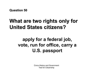 Civics History and Government
Test for Citizenship
Question 50Question 50
What are two rights only forWhat are two rights only for
United States citizens?United States citizens?
apply for a federal job,
vote, run for office, carry a
U.S. passport
 