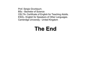 The EndThe End
Prof. Sergio Grunbaum.
BSc - Bachelor of Science
CELTA- Certificate of English for Teaching Adults.
ESOL- English for Speakers of Other Languages.
Cambridge University - United Kingdom
 