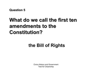 Civics History and Government
Test for Citizenship
Question 5Question 5
What do we call the first tenWhat do we call the first ten
amendments to theamendments to the
Constitution?Constitution?
the Bill of Rights
 