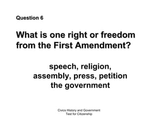Civics History and Government
Test for Citizenship
Question 6Question 6
What is one right or freedomWhat is one right or freedom
from the First Amendment?from the First Amendment?
speech, religion,
assembly, press, petition
the government
 