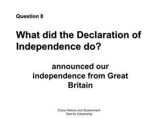 Civics History and Government
Test for Citizenship
Question 8Question 8
What did the Declaration ofWhat did the Declaration of
Independence do?Independence do?
announced our
independence from Great
Britain
 
