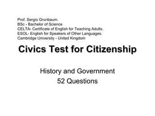 Civics Test for CitizenshipCivics Test for Citizenship
History and Government
52 Questions
Prof. Sergio Grunbaum.
BSc - Bachelor of Science
CELTA- Certificate of English for Teaching Adults.
ESOL- English for Speakers of Other Languages.
Cambridge University - United Kingdom
 