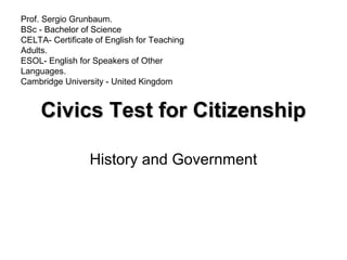 Civics Test for CitizenshipCivics Test for Citizenship
History and Government
Prof. Sergio Grunbaum.
BSc - Bachelor of Science
CELTA- Certificate of English for Teaching
Adults.
ESOL- English for Speakers of Other
Languages.
Cambridge University - United Kingdom
 