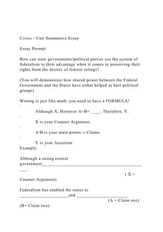 Civics - Unit Summative Essay
Essay Prompt:
How can state governments/political parties use the system of
federalism to their advantage when it comes to preserving their
rights from the desires of federal rulings?
(You will demonstrate how shared power between the Federal
Government and the States have either helped or hurt political
groups)
Writing is just like math, you need to have a FORMULA!
·
Although X, However A+B= ____. Therefore, Y.
·
X is your Counter Argument.
·
A/B is your main points→ Claims
·
Y is your Assertion
Example:
Although a strong central
government___________________________________________
___.
( X =
Counter Argument)
Federalism has enabled the states to
_____________________and ______________________
(A = Claim one)
(B= Claim two)
 