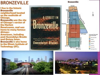 I live in the historic
Bronzeville
neighborhood located
on the southside of
Chicago.
Bronzeville was the site
of Chicago's version of
the Harlem
Renaissance, and was
home to many famous
AfricanAmericans, including
poet Gwendolyn Brooks
and Quincy Jones.
Bronzeville is also home
to the Illinois Institute of
Technology (IIT).

 