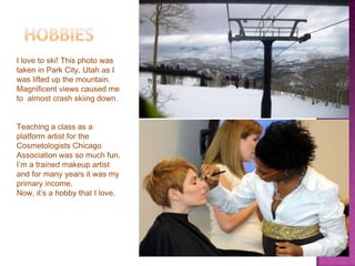 I love to ski! This photo was
taken in Park City, Utah as I
was lifted up the mountain.
Magnificent views caused me
to almost crash skiing down.
Teaching a class as a
platform artist for the
Cosmetologists Chicago
Association was so much fun.
I’m a trained makeup artist
and for many years it was my
primary income.
Now, it’s a hobby that I love.

 