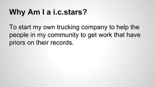 Why Am I a i.c.stars?
To start my own trucking company to help the
people in my community to get work that have
priors on their records.
 
