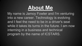 My name is Jamoy Fowler and I'm venturing
into a new career. Technology is evolving
and I feel the need to be in a driver's seat
while it takes its turns in the future. I am now
interning in a business and technical
program by the name of ICSTARS.
About Me
 