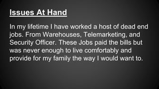 Issues At Hand
In my lifetime I have worked a host of dead end
jobs. From Warehouses, Telemarketing, and
Security Officer. These Jobs paid the bills but
was never enough to live comfortably and
provide for my family the way I would want to.
 