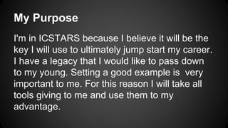 My Purpose
I'm in ICSTARS because I believe it will be the
key I will use to ultimately jump start my career.
I have a legacy that I would like to pass down
to my young. Setting a good example is very
important to me. For this reason I will take all
tools giving to me and use them to my
advantage.
 