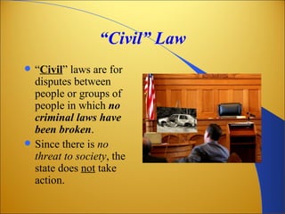 “Civil” Law
   “Civil” laws are for
    disputes between
    people or groups of
    people in which no
    criminal laws have
    been broken.
   Since there is no
    threat to society, the
    state does not take
    action.
 