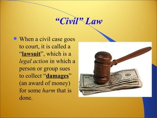“Civil” Law
   When a civil case goes
    to court, it is called a
    “lawsuit”, which is a
    legal action in which a
    person or group sues
    to collect “damages”
    (an award of money)
    for some harm that is
    done.
 