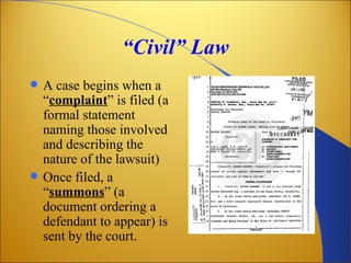 “Civil” Law
   A case begins when a
    “complaint” is filed (a
    formal statement
    naming those involved
    and describing the
    nature of the lawsuit)
   Once filed, a
    “summons” (a
    document ordering a
    defendant to appear) is
    sent by the court.
 