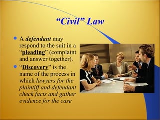 “Civil” Law
   A defendant may
    respond to the suit in a
    “pleading” (complaint
    and answer together).
   “Discovery” is the
    name of the process in
    which lawyers for the
    plaintiff and defendant
    check facts and gather
    evidence for the case
 