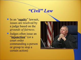 “Civil” Law
   In an “equity” lawsuit,
    issues are resolved by
    a judge based on the
    grounds of fairness.
   Judges often issue an
    “injunction” (or a
    court order
    commanding a person
    or group to stop a
    certain action)
 