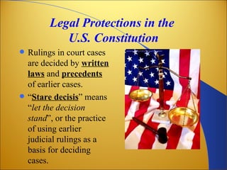Legal Protections in the
             U.S. Constitution
   Rulings in court cases
    are decided by written
    laws and precedents
    of earlier cases.
   “Stare decisis” means
    “let the decision
    stand”, or the practice
    of using earlier
    judicial rulings as a
    basis for deciding
    cases.
 