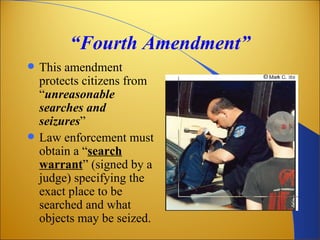 “Fourth Amendment”
   This amendment
    protects citizens from
    “unreasonable
    searches and
    seizures”
   Law enforcement must
    obtain a “search
    warrant” (signed by a
    judge) specifying the
    exact place to be
    searched and what
    objects may be seized.
 