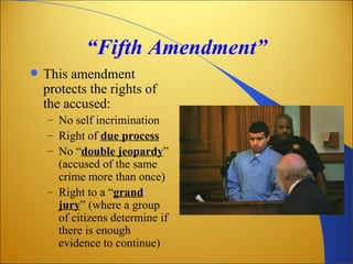 “Fifth Amendment”
   This amendment
    protects the rights of
    the accused:
    – No self incrimination
    – Right of due process
    – No “double jeopardy”
      (accused of the same
      crime more than once)
    – Right to a “grand
      jury” (where a group
      of citizens determine if
      there is enough
      evidence to continue)
 