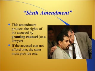 “Sixth Amendment”
   This amendment
    protects the rights of
    the accused by
    granting counsel (or a
    lawyer)
   If the accused can not
    afford one, the state
    must provide one.
 