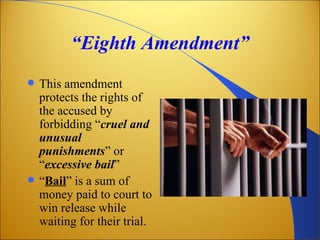 “Eighth Amendment”
   This amendment
    protects the rights of
    the accused by
    forbidding “cruel and
    unusual
    punishments” or
    “excessive bail”
   “Bail” is a sum of
    money paid to court to
    win release while
    waiting for their trial.
 