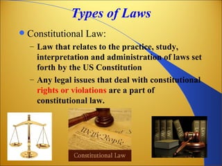 Types of Laws
   Constitutional Law:
    – Law that relates to the practice, study,
      interpretation and administration of laws set
      forth by the US Constitution
    – Any legal issues that deal with constitutional
      rights or violations are a part of
      constitutional law.
 