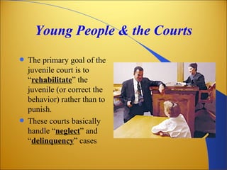 Young People & the Courts
 The primary goal of the
  juvenile court is to
  “rehabilitate” the
  juvenile (or correct the
  behavior) rather than to
  punish.
 These courts basically
  handle “neglect” and
  “delinquency” cases
 