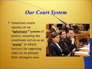 Our Court System
   American courts
    operate on an
    “adversary” system of
    justice, meaning the
    courtroom serves as an
    “arena” in which
    lawyers for opposing
    sides try to present
    their strongest case.
 