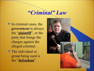 “Criminal” Law
   In criminal cases, the
    government is always
    the “plaintiff”, or the
    party that brings the
    charges against the
    alleged criminal.
   The individual or
    group being sued is
    the “defendant”.
 