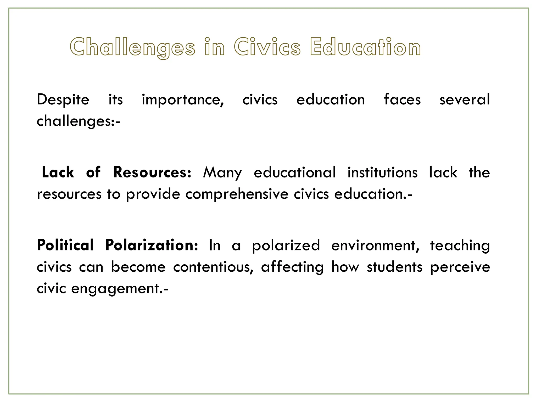 Despite its importance, civics education faces several
challenges:-
Lack of Resources: Many educational institutions lack the
resources to provide comprehensive civics education.-
Political Polarization: In a polarized environment, teaching
civics can become contentious, affecting how students perceive
civic engagement.-
 