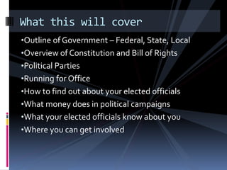 •Outline of Government – Federal, State, Local
•Overview of Constitution and Bill of Rights
•Political Parties
•Running for Office
•How to find out about your elected officials
•What money does in political campaigns
•What your elected officials know about you
•Where you can get involved
What this will cover
 