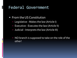 Federal Government
 From the US Constitution
 Legislative - Makes the law (Article I)
 Executive - Executes the law (Article II)
 Judicial - Interprets the law (Article III)
 NO branch is supposed to take on the role of the
other!
 