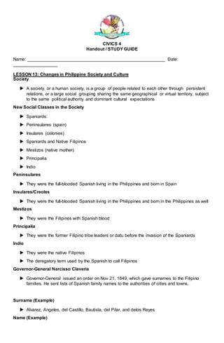 CIVICS 4
Handout / STUDY GUIDE
Name: ________________________________________________________ Date:
__________________
LESSON 13: Changes in Philippine Society and Culture
Society
 A society, or a human society, is a group of people related to each other through persistent
relations, or a large social grouping sharing the same geographical or virtual territory, subject
to the same political authority and dominant cultural expectations
New Social Classes in the Society
 Spaniards:
 Peninsulares (spain)
 Insulares (colonies)
 Spaniards and Native Filipinos
 Mestizos (native mother)
 Principalia
 Indio
Peninsulares
 They were the full-blooded Spanish living in the Philippines and born in Spain
Insulares/Creoles
 They were the full-blooded Spanish living in the Philippines and born in the Philippines as well
Mestizos
 They were the Filipinos with Spanish blood
Principalia
 They were the former Filipino tribe leaders or datu before the invasion of the Spaniards
Indio
 They were the native Filipinos
 The deregatory term used by the Spanish to call Filipinos
Governor-General Narcisso Claveria
 Governor-General issued an order on Nov 21, 1849, which gave surnames to the Filipino
families. He sent lists of Spanish family names to the authorities of cities and towns.
Surname (Example)
 Alvarez, Angeles, del Castillo, Bautista, del Pilar, and delos Reyes
Name (Example)
 