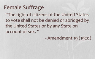Female Suffrage“The right of citizens of the United States to vote shall not be denied or abridged by the United States or by any State on account of sex. “- Amendment 19 (1920)