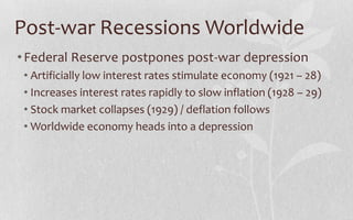 Post-war Recessions WorldwideFederal Reserve postpones post-war depressionArtificially low interest rates stimulate economy (1921 – 28)Increases interest rates rapidly to slow inflation (1928 – 29)Stock market collapses (1929) / deflation followsWorldwide economy heads into a depression 