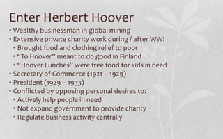 Enter Herbert HooverWealthy businessman in global miningExtensive private charity work during / after WWIBrought food and clothing relief to poor“To Hoover” meant to do good in Finland“Hoover Lunches” were free food for kids in needSecretary of Commerce (1921 – 1929)President (1929 – 1933)Conflicted by opposing personal desires to:Actively help people in needNot expand government to provide charityRegulate business activity centrally