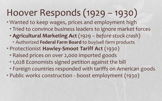 Hoover Responds (1929 – 1930)Wanted to keep wages, prices and employment highTried to convince business leaders to ignore market forcesAgricultural Marketing Act (1929 – before stock crash)Authorized Federal Farm Board to buy/sell farm productsProtectionist Hawley-Smoot Tariff Act (1930)Raised prices on over 2,000 imported goods1,028 Economists signed petition against the billForeign countries responded with tariffs on American goodsPublic works construction - boost employment (1930)