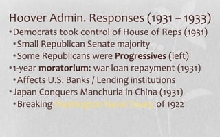 Hoover Admin. Responses (1931 – 1933)Democrats took control of House of Reps (1931)Small Republican Senate majoritySome Republicans were Progressives (left)1-year moratorium: war loan repayment (1931)Affects U.S. Banks / Lending institutionsJapan Conquers Manchuria in China (1931)Breaking Washington Naval Treaty of 1922