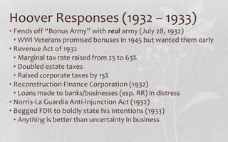 Hoover Responses (1932 – 1933)Fends off “Bonus Army” with real army (July 28, 1932)WWI Veterans promised bonuses in 1945 but wanted them earlyRevenue Act of 1932Marginal tax rate raised from 25 to 63%Doubled estate taxesRaised corporate taxes by 15%Reconstruction Finance Corporation (1932)Loans made to banks/businesses (esp. RR) in distressNorris-La Guardia Anti-Injunction Act (1932)Begged FDR to boldly state his intentions (1933)Anything is better than uncertainty in business
